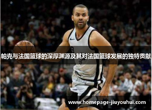 帕克与法国篮球的深厚渊源及其对法国篮球发展的独特贡献 帕克与法国篮球的深厚渊源及其对法国篮球发展的独特贡献