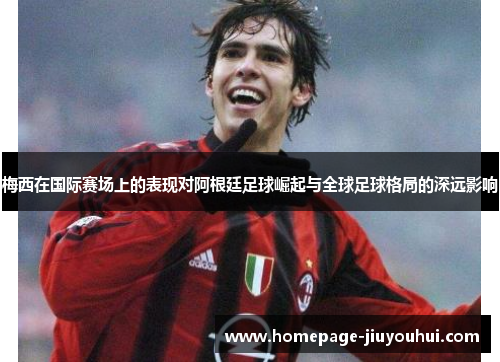 梅西在国际赛场上的表现对阿根廷足球崛起与全球足球格局的深远影响 梅西在国际赛场上的表现对阿根廷足球崛起与全球足球格局的深远影响