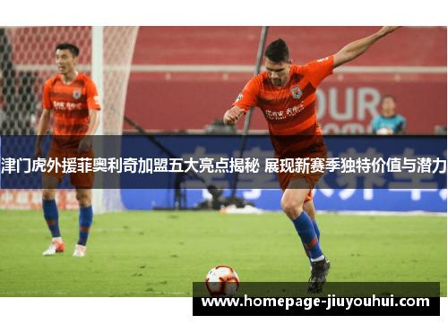 津门虎外援菲奥利奇加盟五大亮点揭秘 展现新赛季独特价值与潜力 津门虎外援菲奥利奇加盟五大亮点揭秘 展现新赛季独特价值与潜力