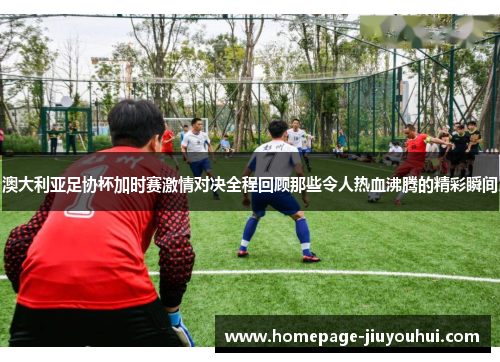 澳大利亚足协杯加时赛激情对决全程回顾那些令人热血沸腾的精彩瞬间