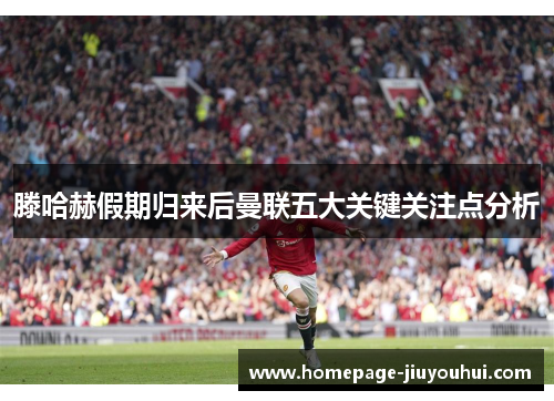滕哈赫假期归来后曼联五大关键关注点分析 滕哈赫假期归来后曼联五大关键关注点分析