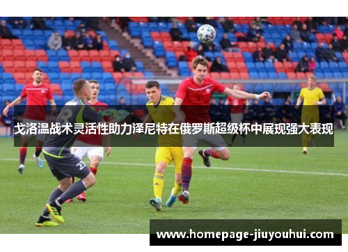 戈洛温战术灵活性助力泽尼特在俄罗斯超级杯中展现强大表现