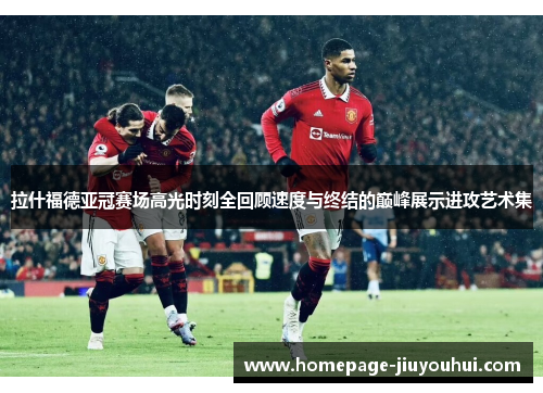 拉什福德亚冠赛场高光时刻全回顾速度与终结的巅峰展示进攻艺术集