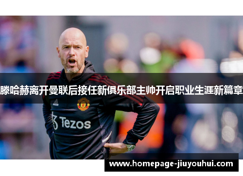 滕哈赫离开曼联后接任新俱乐部主帅开启职业生涯新篇章 滕哈赫离开曼联后接任新俱乐部主帅开启职业生涯新篇章