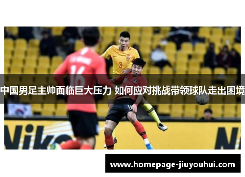 中国男足主帅面临巨大压力 如何应对挑战带领球队走出困境