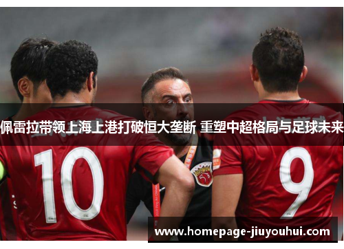 佩雷拉带领上海上港打破恒大垄断 重塑中超格局与足球未来 佩雷拉带领上海上港打破恒大垄断 重塑中超格局与足球未来