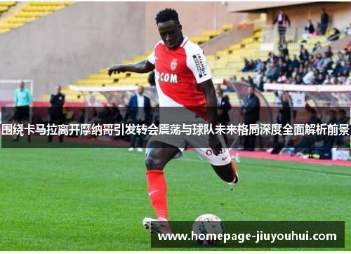 围绕卡马拉离开摩纳哥引发转会震荡与球队未来格局深度全面解析前景 围绕卡马拉离开摩纳哥引发转会震荡与球队未来格局深度全面解析前景