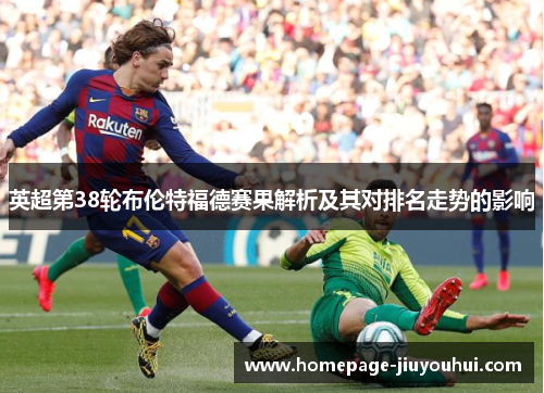 英超第38轮布伦特福德赛果解析及其对排名走势的影响