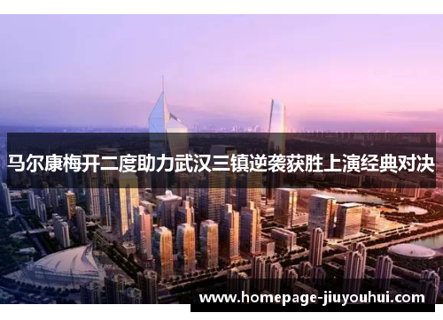 马尔康梅开二度助力武汉三镇逆袭获胜上演经典对决 马尔康梅开二度助力武汉三镇逆袭获胜上演经典对决